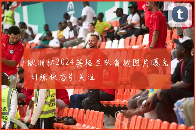 欧洲杯2024英格兰队备战图片曝光 训练状态引关注
