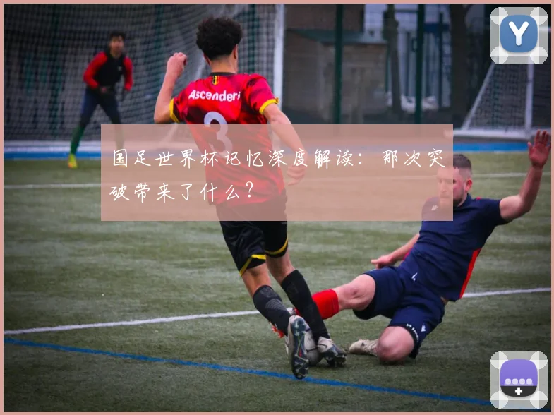 国足世界杯记忆深度解读：那次突破带来了什么？