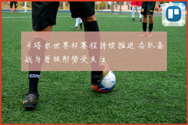 卡塔尔世界杯赛程持续推进 各队备战与晋级形势受关注