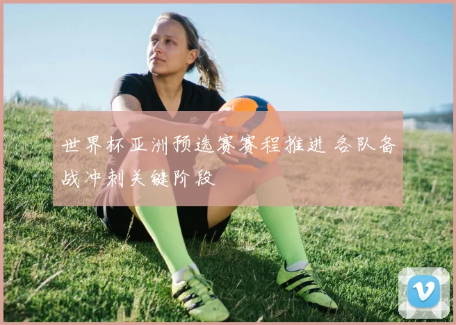 世界杯亚洲预选赛赛程推进 各队备战冲刺关键阶段