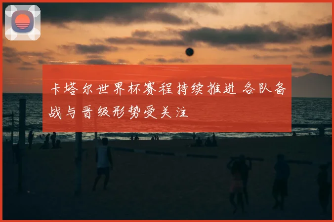 卡塔尔世界杯赛程持续推进 各队备战与晋级形势受关注